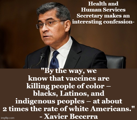 Did the people that forced others to get the jab commit Involuntary Manslaughter? | Health and Human Services Secretary makes an interesting confession-; "By the way, we know that vaccines are killing people of color – blacks, Latinos, and indigenous peoples – at about 2 times the rate of white Americans."
- Xavier Becerra | image tagged in yes,they killed kenny,covid vaccine,racist,murderer | made w/ Imgflip meme maker