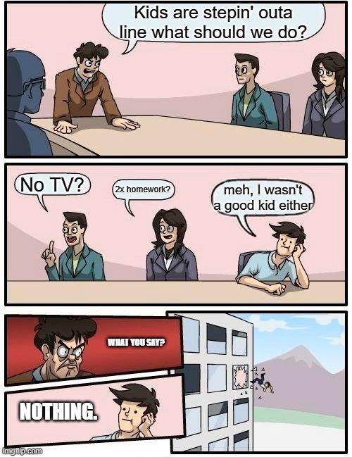 When your boss is that one guys that loses his mind every 5 seconds | Kids are stepin' outa line what should we do? No TV? 2x homework? meh, I wasn't a good kid either; WHAT YOU SAY? NOTHING. | image tagged in memes,boardroom meeting suggestion | made w/ Imgflip meme maker