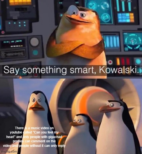 It's true... | There is a music video on youtube called "Can you feel my heart" and only people with gigachad profiles can comment on the video and people without it can only reply | image tagged in say something smart kowalski | made w/ Imgflip meme maker