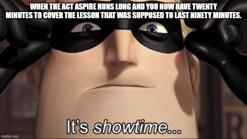 It's showtime | WHEN THE ACT ASPIRE RUNS LONG AND YOU NOW HAVE TWENTY MINUTES TO COVER THE LESSON THAT WAS SUPPOSED TO LAST NINETY MINUTES. | image tagged in it's showtime | made w/ Imgflip meme maker