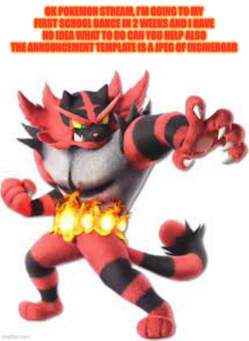 Pls help. | OK POKEMON STREAM, I’M GOING TO MY FIRST SCHOOL DANCE IN 2 WEEKS AND I HAVE NO IDEA WHAT TO DO CAN YOU HELP ALSO THE ANNOUNCEMENT TEMPLATE IS A JPEG OF INCINEROAR | made w/ Imgflip meme maker