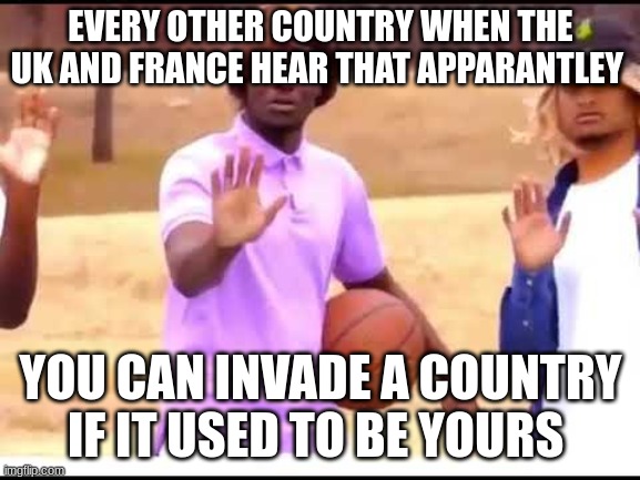 Woah, Calm down jamal | EVERY OTHER COUNTRY WHEN THE UK AND FRANCE HEAR THAT APPARANTLEY; YOU CAN INVADE A COUNTRY IF IT USED TO BE YOURS | image tagged in funny | made w/ Imgflip meme maker