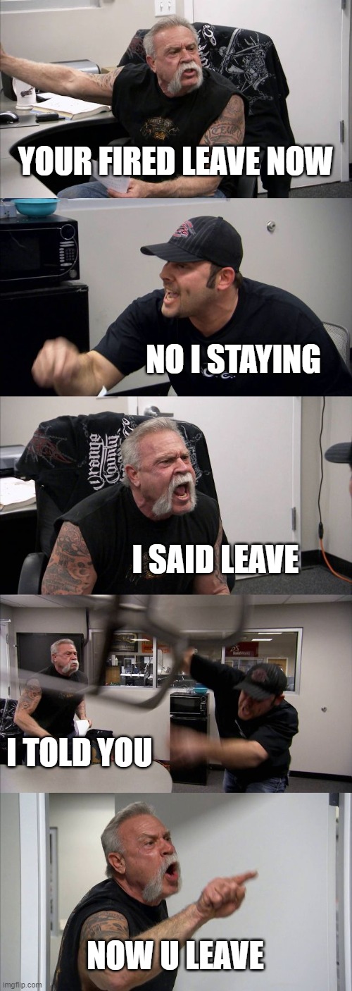 American Chopper Argument | YOUR FIRED LEAVE NOW; NO I STAYING; I SAID LEAVE; I TOLD YOU; NOW U LEAVE | image tagged in memes,american chopper argument | made w/ Imgflip meme maker