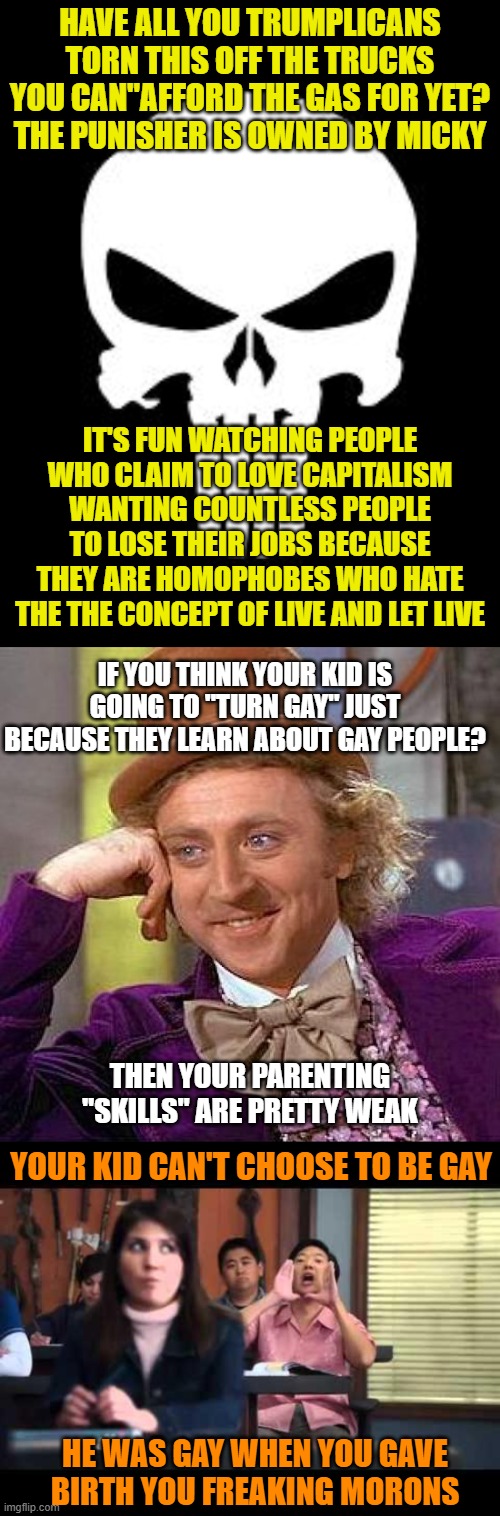 HAVE ALL YOU TRUMPLICANS TORN THIS OFF THE TRUCKS YOU CAN"AFFORD THE GAS FOR YET? THE PUNISHER IS OWNED BY MICKY; IT'S FUN WATCHING PEOPLE WHO CLAIM TO LOVE CAPITALISM WANTING COUNTLESS PEOPLE TO LOSE THEIR JOBS BECAUSE THEY ARE HOMOPHOBES WHO HATE THE THE CONCEPT OF LIVE AND LET LIVE; IF YOU THINK YOUR KID IS GOING TO "TURN GAY" JUST BECAUSE THEY LEARN ABOUT GAY PEOPLE? THEN YOUR PARENTING "SKILLS" ARE PRETTY WEAK; YOUR KID CAN'T CHOOSE TO BE GAY; HE WAS GAY WHEN YOU GAVE BIRTH YOU FREAKING MORONS | image tagged in punisher,memes,creepy condescending wonka,ha gay | made w/ Imgflip meme maker