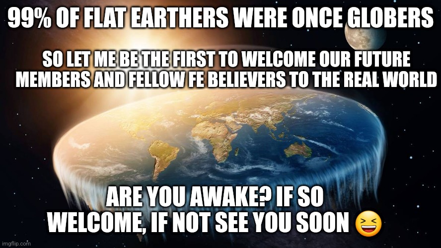 Awaken Globers | 99% OF FLAT EARTHERS WERE ONCE GLOBERS; SO LET ME BE THE FIRST TO WELCOME OUR FUTURE MEMBERS AND FELLOW FE BELIEVERS TO THE REAL WORLD; ARE YOU AWAKE? IF SO WELCOME, IF NOT SEE YOU SOON 😆 | image tagged in flat earth | made w/ Imgflip meme maker