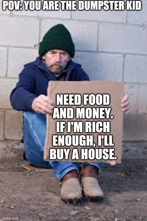 With (fun) parents text I forgot. | POV: YOU ARE THE DUMPSTER KID; NEED FOOD AND MONEY. IF I'M RICH ENOUGH, I'LL BUY A HOUSE. | image tagged in homeless sign | made w/ Imgflip meme maker