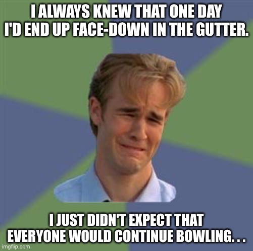 Gutter | I ALWAYS KNEW THAT ONE DAY I'D END UP FACE-DOWN IN THE GUTTER. I JUST DIDN'T EXPECT THAT EVERYONE WOULD CONTINUE BOWLING. . . | image tagged in sad face guy | made w/ Imgflip meme maker