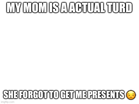 She now owes me | MY MOM IS A ACTUAL TURD; SHE FORGOT TO GET ME PRESENTS 😒 | image tagged in blank white template | made w/ Imgflip meme maker