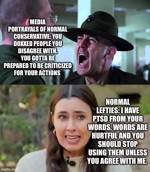 Words hurt. | MEDIA PORTRAYALS OF NORMAL CONSERVATIVE: YOU DOXXED PEOPLE YOU DISAGREE WITH. YOU GOTTA BE PREPARED TO BE CRITICIZED FOR YOUR ACTIONS; NORMAL LEFTIES: I HAVE PTSD FROM YOUR WORDS. WORDS ARE HURTFUL AND YOU SHOULD STOP USING THEM UNLESS YOU AGREE WITH ME. | image tagged in sergeant hartman yelling at private modine in full metal jacket,taylor lorenz | made w/ Imgflip meme maker