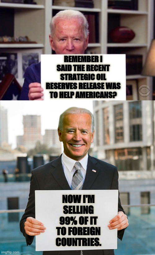 Here We Go Again | REMEMBER I SAID THE RECENT STRATEGIC OIL RESERVES RELEASE WAS TO HELP AMERICANS? NOW I'M SELLING 99% OF IT TO FOREIGN COUNTRIES. | image tagged in memes,politics,joe biden,oil,foreign,countries | made w/ Imgflip meme maker