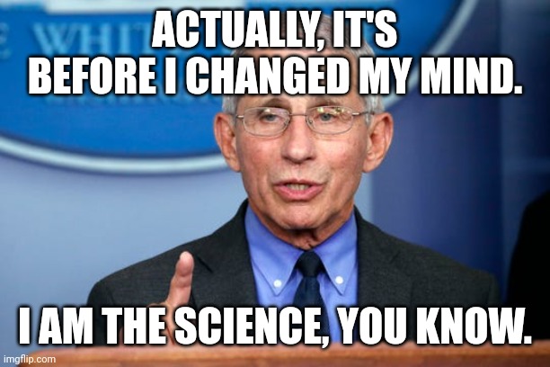 Dr. Fauci | ACTUALLY, IT'S BEFORE I CHANGED MY MIND. I AM THE SCIENCE, YOU KNOW. | image tagged in dr fauci | made w/ Imgflip meme maker