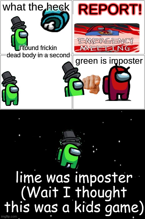 among us comic,made with images | what the heck; REPORT! I found frickin dead body in a second; green is imposter; lime was imposter (Wait I thought this was a kids game) | image tagged in memes,blank comic panel 2x2 | made w/ Imgflip meme maker