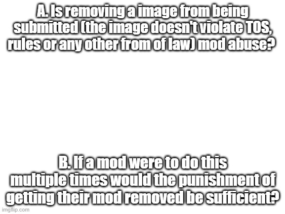 Please answer honestly. | A. Is removing a image from being submitted (the image doesn't violate TOS, rules or any other from of law) mod abuse? B. If a mod were to do this multiple times would the punishment of getting their mod removed be sufficient? | image tagged in blank white template | made w/ Imgflip meme maker