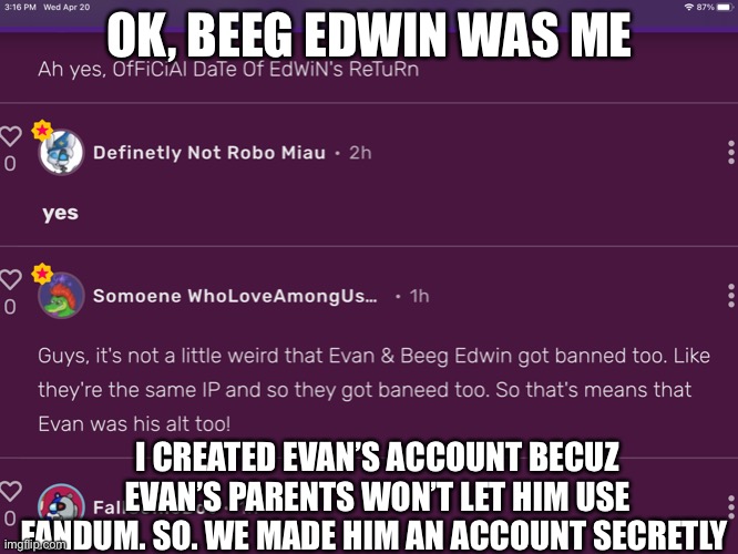 Responding to Solddy | OK, BEEG EDWIN WAS ME; I CREATED EVAN’S ACCOUNT BECUZ EVAN’S PARENTS WON’T LET HIM USE FANDUM. SO. WE MADE HIM AN ACCOUNT SECRETLY | made w/ Imgflip meme maker