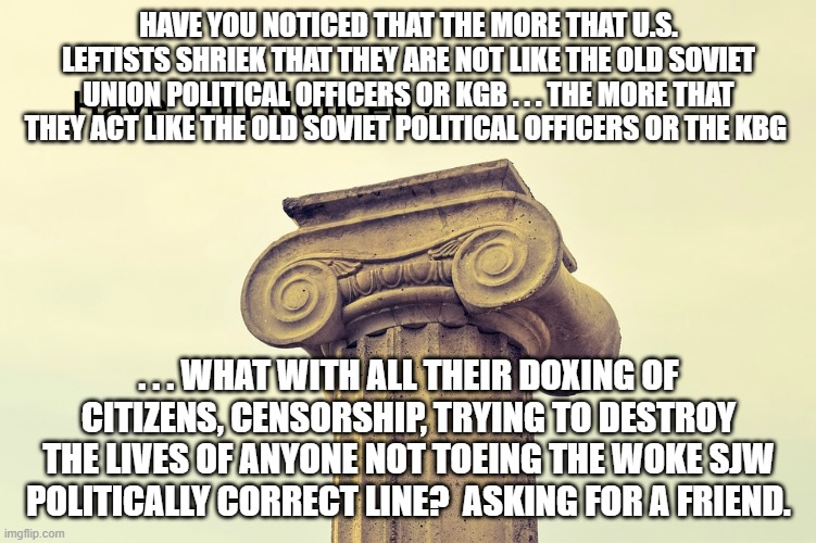 The similarities have become striking.  No wonder leftists have watered down the teaching of history. | HAVE YOU NOTICED THAT THE MORE THAT U.S. LEFTISTS SHRIEK THAT THEY ARE NOT LIKE THE OLD SOVIET UNION POLITICAL OFFICERS OR KGB . . . THE MORE THAT THEY ACT LIKE THE OLD SOVIET POLITICAL OFFICERS OR THE KBG; . . . WHAT WITH ALL THEIR DOXING OF CITIZENS, CENSORSHIP, TRYING TO DESTROY THE LIVES OF ANYONE NOT TOEING THE WOKE SJW POLITICALLY CORRECT LINE?  ASKING FOR A FRIEND. | image tagged in kgb and leftists | made w/ Imgflip meme maker