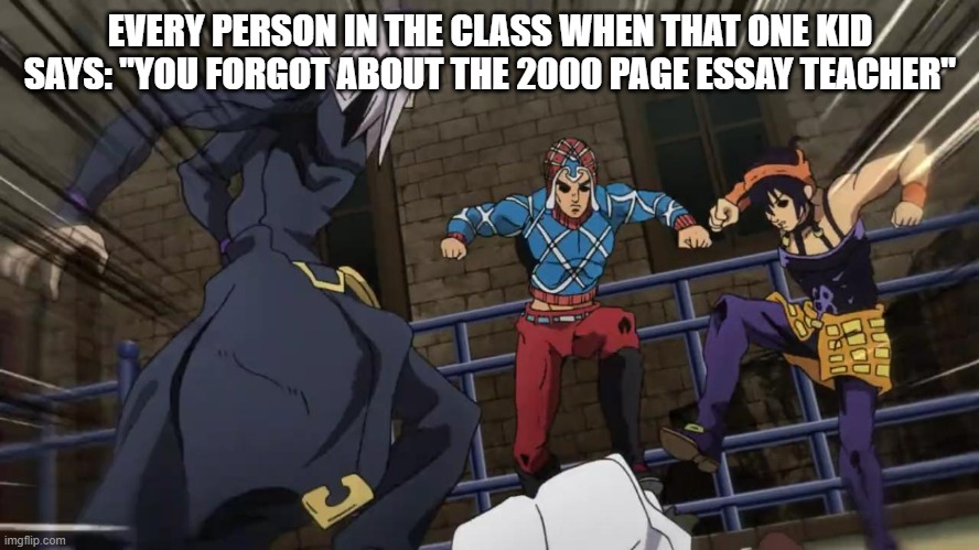 Unfunny meme but true | EVERY PERSON IN THE CLASS WHEN THAT ONE KID SAYS: "YOU FORGOT ABOUT THE 2000 PAGE ESSAY TEACHER" | image tagged in jojo gang beating up | made w/ Imgflip meme maker