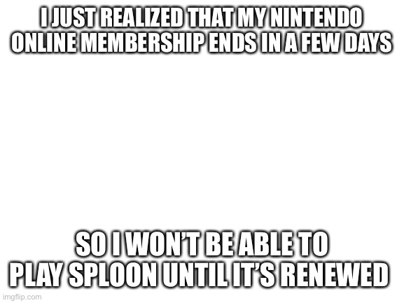 F r i c c | I JUST REALIZED THAT MY NINTENDO ONLINE MEMBERSHIP ENDS IN A FEW DAYS; SO I WON’T BE ABLE TO PLAY SPLOON UNTIL IT’S RENEWED | image tagged in blank white template | made w/ Imgflip meme maker