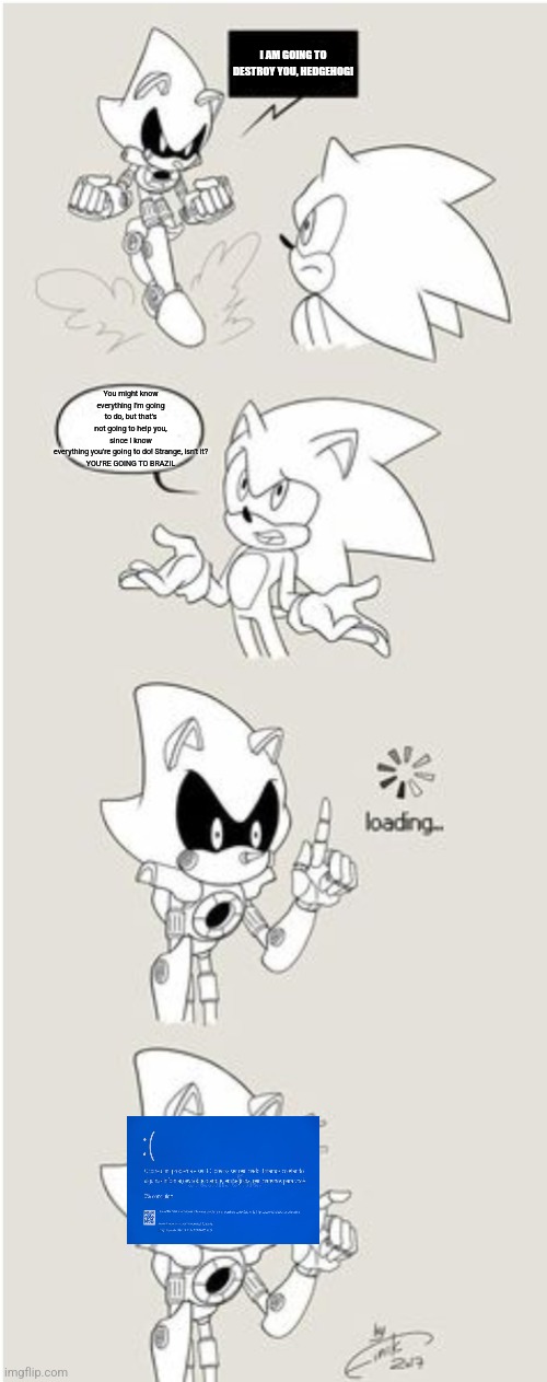 Metal Sonic goes to Brazil (not very well edited) | I AM GOING TO DESTROY YOU, HEDGEHOG! You might know everything I'm going to do, but that's not going to help you, since I know everything you're going to do! Strange, isn't it?

YOU'RE GOING TO BRAZIL | image tagged in sonic comic thingy | made w/ Imgflip meme maker