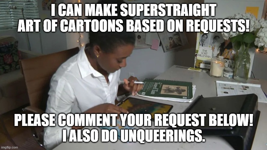 I CAN MAKE SUPERSTRAIGHT ART OF CARTOONS BASED ON REQUESTS! PLEASE COMMENT YOUR REQUEST BELOW!
I ALSO DO UNQUEERINGS. | made w/ Imgflip meme maker