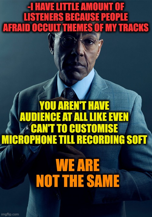 -Just be in theme. | -I HAVE LITTLE AMOUNT OF LISTENERS BECAUSE PEOPLE AFRAID OCCULT THEMES OF MY TRACKS; YOU AREN'T HAVE AUDIENCE AT ALL LIKE EVEN CAN'T TO CUSTOMISE MICROPHONE TILL RECORDING SOFT; WE ARE NOT THE SAME | image tagged in gus fring we are not the same,rapper,soundcloud,what do you think he's listening to,followers,occult | made w/ Imgflip meme maker