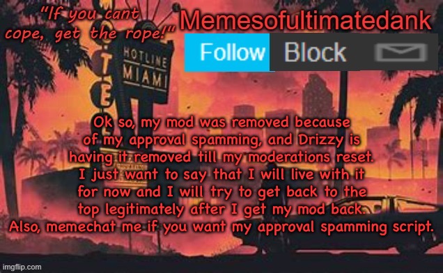 I took a while to think about this but, I’m just gonna go with Drizzy’s decision. I will still be active in MSMG. | Ok so, my mod was removed because of my approval spamming, and Drizzy is having it removed till my moderations reset. I just want to say that I will live with it for now and I will try to get back to the top legitimately after I get my mod back. Also, memechat me if you want my approval spamming script. | image tagged in memesofultimatedank template by whyamiahat | made w/ Imgflip meme maker