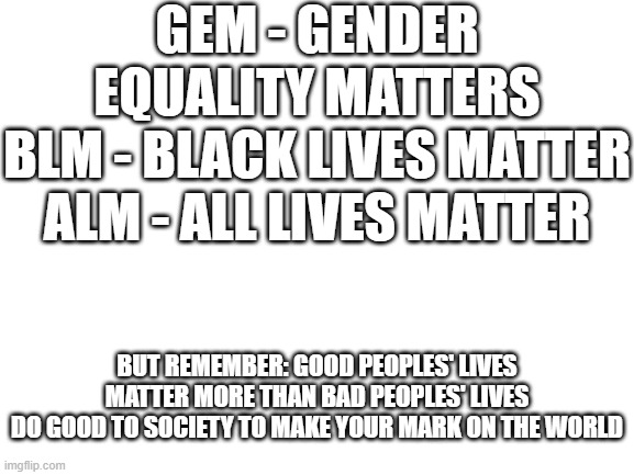 be good :) | GEM - GENDER EQUALITY MATTERS
BLM - BLACK LIVES MATTER
ALM - ALL LIVES MATTER; BUT REMEMBER: GOOD PEOPLES' LIVES MATTER MORE THAN BAD PEOPLES' LIVES
DO GOOD TO SOCIETY TO MAKE YOUR MARK ON THE WORLD | image tagged in blank white template,announcement,good vs evil,society,life,not a meme | made w/ Imgflip meme maker