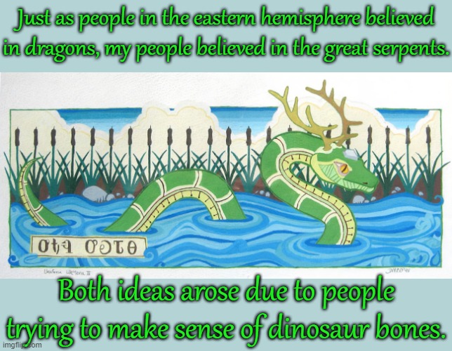 Many tribes have such legends. | Just as people in the eastern hemisphere believed in dragons, my people believed in the great serpents. Both ideas arose due to people trying to make sense of dinosaur bones. | image tagged in uktena,native american,myth,monster,snake | made w/ Imgflip meme maker