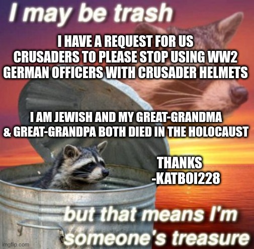 sorry that im asking its just when 6 million of our people died, it leaves some lasting scars on all of our hearts | I HAVE A REQUEST FOR US CRUSADERS TO PLEASE STOP USING WW2 GERMAN OFFICERS WITH CRUSADER HELMETS; I AM JEWISH AND MY GREAT-GRANDMA & GREAT-GRANDPA BOTH DIED IN THE HOLOCAUST; THANKS
     -KATBOI228 | image tagged in katboi228's announcement template | made w/ Imgflip meme maker
