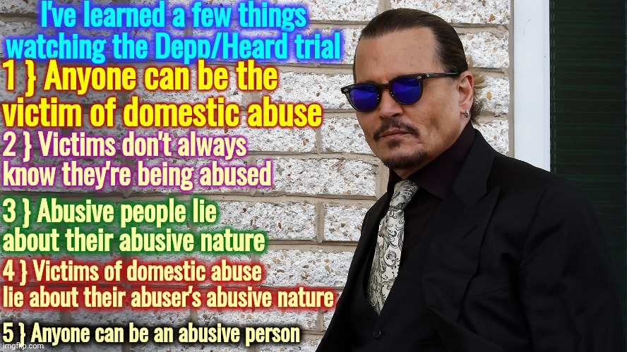 Abuse | I've learned a few things watching the Depp/Heard trial; 1 } Anyone can be the victim of domestic abuse; 2 } Victims don't always know they're being abused; 3 } Abusive people lie about their abusive nature; 4 } Victims of domestic abuse lie about their abuser's abusive nature; 5 } Anyone can be an abusive person | image tagged in memes,johnny depp,victim,amber heard,predator,she's evil | made w/ Imgflip meme maker