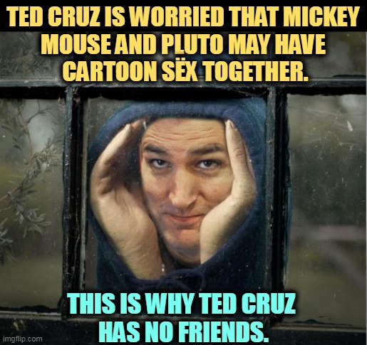 Creepy. | TED CRUZ IS WORRIED THAT MICKEY 
MOUSE AND PLUTO MAY HAVE 
CARTOON SËX TOGETHER. THIS IS WHY TED CRUZ 
HAS NO FRIENDS. | image tagged in peeping ted cruz,ted cruz,perv,mickey mouse,pluto,just good friends | made w/ Imgflip meme maker
