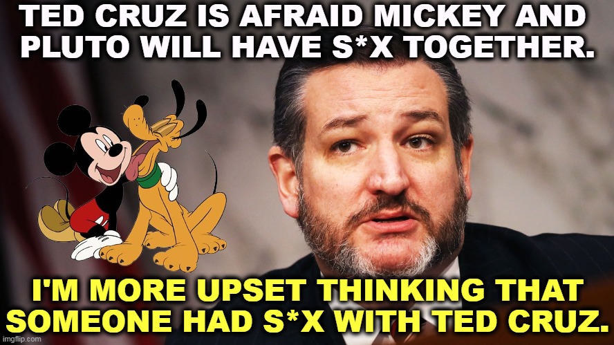 Ugh. | TED CRUZ IS AFRAID MICKEY AND 
PLUTO WILL HAVE S*X TOGETHER. I'M MORE UPSET THINKING THAT SOMEONE HAD S*X WITH TED CRUZ. | image tagged in ted cruz,ugly,mickey mouse,pluto,strange,thoughts | made w/ Imgflip meme maker