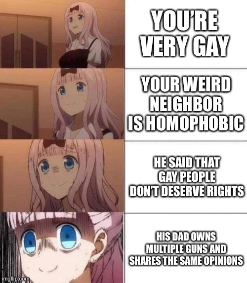 Don’t mind me, just panicking over here. | YOU’RE VERY GAY; YOUR WEIRD NEIGHBOR IS HOMOPHOBIC; HE SAID THAT GAY PEOPLE DON’T DESERVE RIGHTS; HIS DAD OWNS MULTIPLE GUNS AND SHARES THE SAME OPINIONS | image tagged in chika template,lgbtq | made w/ Imgflip meme maker