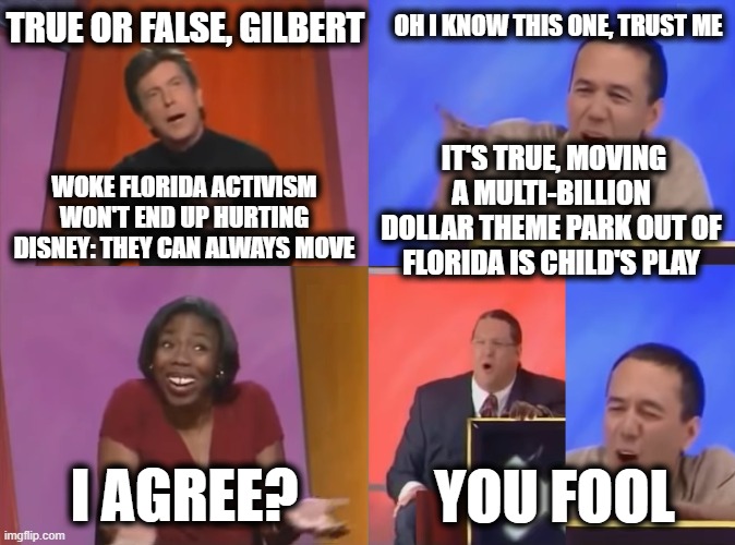 You Fool | TRUE OR FALSE, GILBERT; OH I KNOW THIS ONE, TRUST ME; IT'S TRUE, MOVING A MULTI-BILLION DOLLAR THEME PARK OUT OF FLORIDA IS CHILD'S PLAY; WOKE FLORIDA ACTIVISM WON'T END UP HURTING DISNEY: THEY CAN ALWAYS MOVE; I AGREE? YOU FOOL | image tagged in you fool | made w/ Imgflip meme maker