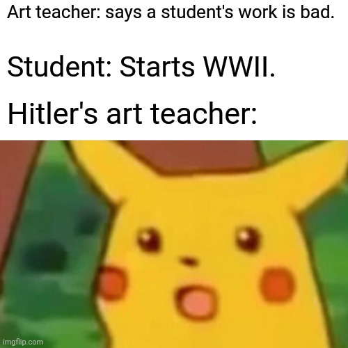 True tho | Art teacher: says a student's work is bad. Student: Starts WWII. Hitler's art teacher: | image tagged in memes,surprised pikachu | made w/ Imgflip meme maker