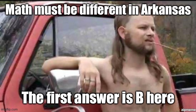 almost politically correct redneck | Math must be different in Arkansas The first answer is B here | image tagged in almost politically correct redneck | made w/ Imgflip meme maker