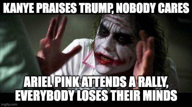 Joker Mind Loss | KANYE PRAISES TRUMP, NOBODY CARES; ARIEL PINK ATTENDS A RALLY, EVERYBODY LOSES THEIR MINDS | image tagged in joker mind loss | made w/ Imgflip meme maker