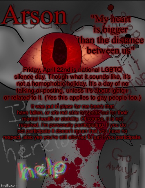 Arson's announcement temp | Friday, April 22nd is national LGBTQ silence day. Though what it sounds like, it’s not a homophobic holiday. It’s a day of no talking or posting, unless it’s about lgbtq+ or related to it. (Yes this applies to gay people too.); It was put in place for me beers that have fallen, or are not able to speak out for their mental health or stability. Of course, it is not required. I’m personally participating. If you do not participate it doesn’t mean that you have no respect, also yes you’re still allowed to eat if you participate. | image tagged in arson's announcement temp | made w/ Imgflip meme maker