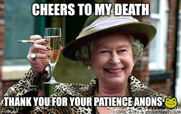 Queen Elizabeth | CHEERS TO MY DEATH; THANK YOU FOR YOUR PATIENCE ANONS 🐸 | image tagged in queen elizabeth | made w/ Imgflip meme maker