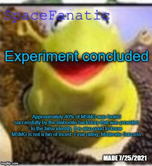 Ye Olde Announcements | Experiment concluded; Approximately 40% of MSMG was fooled successfully by the elaborate backstory that was provided to the false identity. It is also good to know MSMG is not a fan of incest. Final rating: Moderate Success | image tagged in spacefanatic announcement temp | made w/ Imgflip meme maker