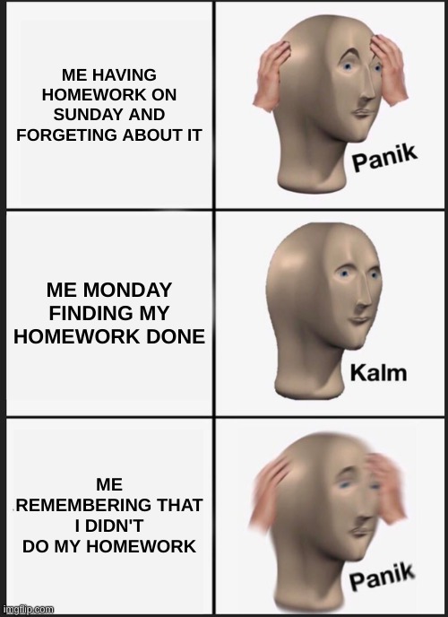 Panik Kalm Panik | ME HAVING HOMEWORK ON SUNDAY AND FORGETING ABOUT IT; ME MONDAY FINDING MY HOMEWORK DONE; ME REMEMBERING THAT I DIDN'T DO MY HOMEWORK | image tagged in memes,panik kalm panik | made w/ Imgflip meme maker