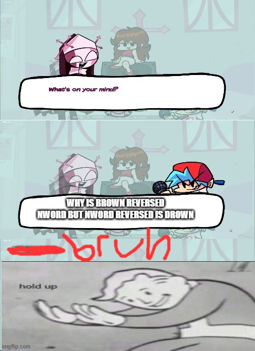 FNF Sarvente's I'm Sorry What | WHY IS BROWN REVERSED NWORD BUT NWORD REVERSED IS DROWN | image tagged in i'm sorry what,hold up,hold up wait a minute something aint right | made w/ Imgflip meme maker