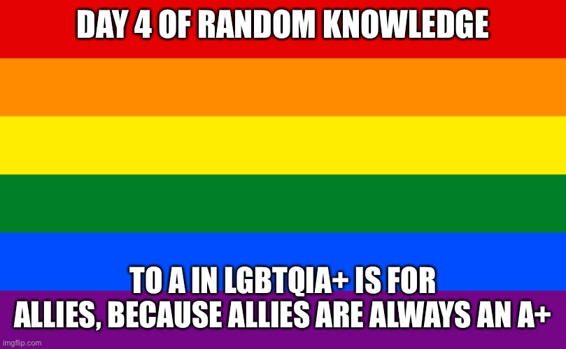 Pride flag | DAY 4 OF RANDOM KNOWLEDGE; TO A IN LGBTQIA+ IS FOR ALLIES, BECAUSE ALLIES ARE ALWAYS AN A+ | image tagged in pride flag | made w/ Imgflip meme maker