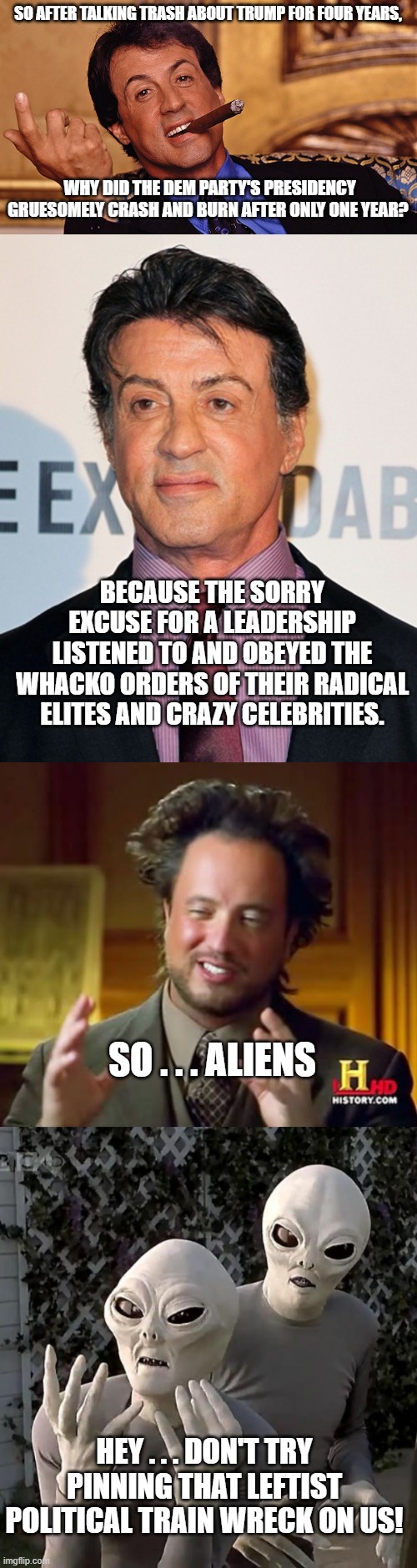 Simple, the radical whackos took control from the Dem Party's dementia patient. | SO AFTER TALKING TRASH ABOUT TRUMP FOR FOUR YEARS, WHY DID THE DEM PARTY'S PRESIDENCY GRUESOMELY CRASH AND BURN AFTER ONLY ONE YEAR? BECAUSE THE SORRY EXCUSE FOR A LEADERSHIP LISTENED TO AND OBEYED THE WHACKO ORDERS OF THEIR RADICAL ELITES AND CRAZY CELEBRITIES. SO . . . ALIENS; HEY . . . DON'T TRY PINNING THAT LEFTIST POLITICAL TRAIN WRECK ON US! | image tagged in whackos versus aliens | made w/ Imgflip meme maker