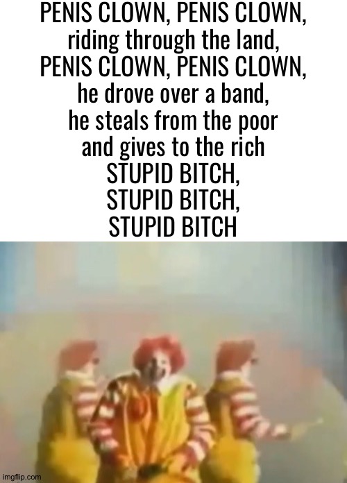 PENlS clown | PENlS CLOWN, PENlS CLOWN,
riding through the land,
PENlS CLOWN, PENlS CLOWN,
he drove over a band,
he steals from the poor
and gives to the rich
STUPID BITCH,
STUPID BITCH,
STUPID BITCH | image tagged in penls clown | made w/ Imgflip meme maker