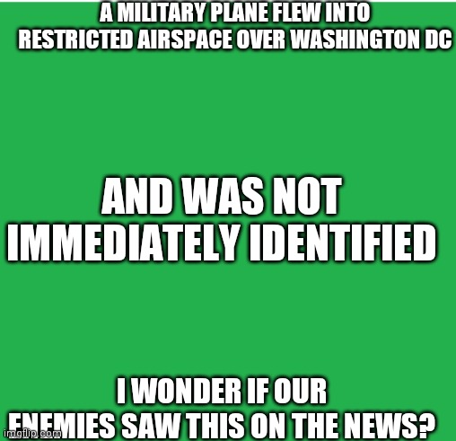 The Capitol was evacuated |  A MILITARY PLANE FLEW INTO RESTRICTED AIRSPACE OVER WASHINGTON DC; AND WAS NOT IMMEDIATELY IDENTIFIED; I WONDER IF OUR ENEMIES SAW THIS ON THE NEWS? | image tagged in green screen,look at all these,national security,dumbasses,money down toilet | made w/ Imgflip meme maker