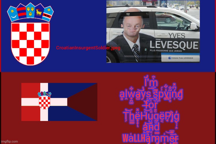 Ĭ̕'m̲͓̜͑̑ a̻ḽw̟̯͚͋a̴͚͝ẏ̔s̺̖͞ s̛̖̤͊p̙͗́y̢͚̾͋ĩ̞͙̐͏ń̹͆̽g̸̛͑ f̶̵̘͇̆o̖͇͑̅r̠̥̈́̏ T̗͛͝h̲̳ë̟̟̽ͅH͝u̺̠͖̫̞g̮̮ë͔P̘į̸̡̉ģ̖̹̝ a̵̺͖̓͝n͔ | Ĭ̕'m̲͓̜͑̑ a̻ḽw̟̯͚͋a̴͚͝ẏ̔s̺̖͞ s̛̖̤͊p̙͗́y̢͚̾͋ĩ̞͙̐͏ń̹͆̽g̸̛͑ f̶̵̘͇̆o̖͇͑̅r̠̥̈́̏ T̗͛͝h̲̳ë̟̟̽ͅH͝u̺̠͖̫̞g̮̮ë͔P̘į̸̡̉ģ̖̹̝ a̵̺͖̓͝ň̵͔̹d͒ Wa͑llha̴̡͛͊m̵̡̠̿m̝̟͑͝ē̺͊̅ͅr̶̳̂ | image tagged in croatianinsurgentsoldier jpeg | made w/ Imgflip meme maker
