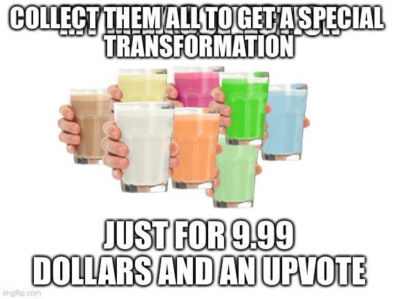 Collection O' Milk | COLLECT THEM ALL TO GET A SPECIAL 
TRANSFORMATION; JUST FOR 9.99 DOLLARS AND AN UPVOTE | image tagged in collection o' milk | made w/ Imgflip meme maker