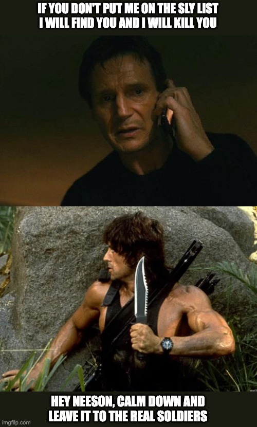 Leam Neeson vs Rambo - Real soldiers | IF YOU DON'T PUT ME ON THE SLY LIST
I WILL FIND YOU AND I WILL KILL YOU; HEY NEESON, CALM DOWN AND
LEAVE IT TO THE REAL SOLDIERS | image tagged in liam neeson taken,rambo | made w/ Imgflip meme maker