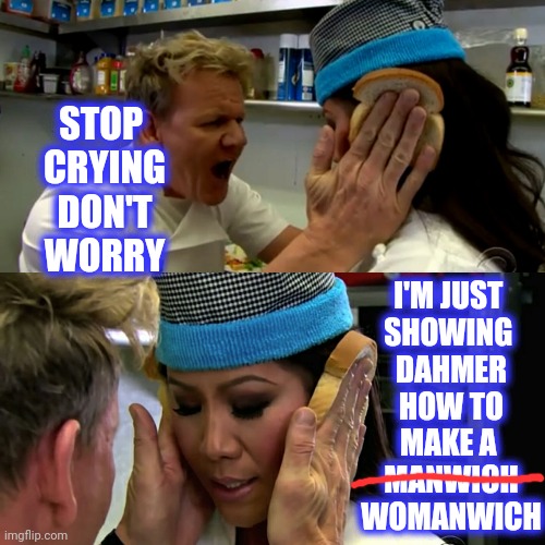 Gordon Ramsay Idiot Sandwich | STOP 
CRYING
DON'T WORRY I'M JUST 
SHOWING 
DAHMER
 HOW TO 
MAKE A 
MANWICH
WOMANWICH | image tagged in gordon ramsay idiot sandwich | made w/ Imgflip meme maker