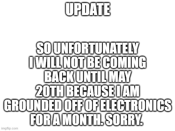 Bad News | UPDATE; SO UNFORTUNATELY I WILL NOT BE COMING BACK UNTIL MAY 20TH BECAUSE I AM GROUNDED OFF OF ELECTRONICS FOR A MONTH. SORRY. | image tagged in blank white template | made w/ Imgflip meme maker